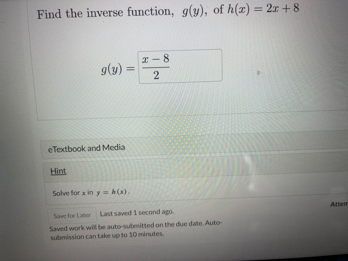 Find the inverse function, g(y), of h(x) = 2x+8
g(y)
eTextbook and Media
Hint
Solve for x in y = h(x).
x - 8
2
Save for Later
Last saved 1 second ago.
Saved work will be auto-submitted on the due date. Auto-
submission can take up to 10 minutes.
7
Attem