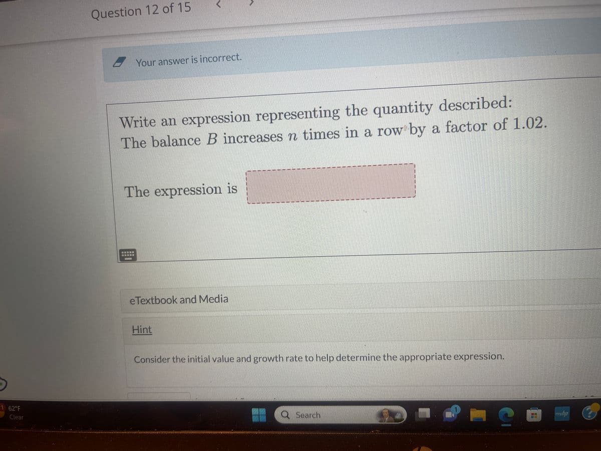 1 62°F
Clear
Question 12 of 15
Your answer is incorrect.
Write an expression representing the quantity described:
The balance B increases n times in a row by a factor of 1.02.
The expression is
eTextbook and Media
Hint
36
7
12
1
17
7
20
1
E
3
17
37
11
11
47
7
I
I
Search
777
#1
1
1
#1
1
1
1
1
7
T
#1
T
1
1
1
1
I
L
11
Consider the initial value and growth rate to help determine the appropriate expression.
myhp