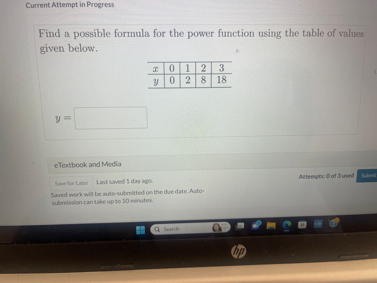 Current Attempt in Progress
Find a possible formula for the power function using the table of values
given below.
y =
eTextbook and Media
x 0 0 1 1 2 3
y 0 2 8 18
Save for Later
Last saved 1 day ago.
Saved work will be auto-submitted on the due date. Auto-
submission can take up to 10 minutes.
Search
hp
PIC
Attempts: 0 of 3 used
mw.bp
Submit