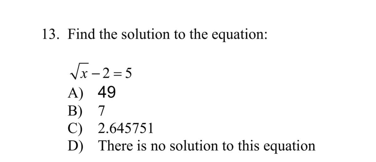 13. Find the solution to the equation:
√x-2=5
A) 49
B) 7
C) 2.645751
D) There is no solution to this equation