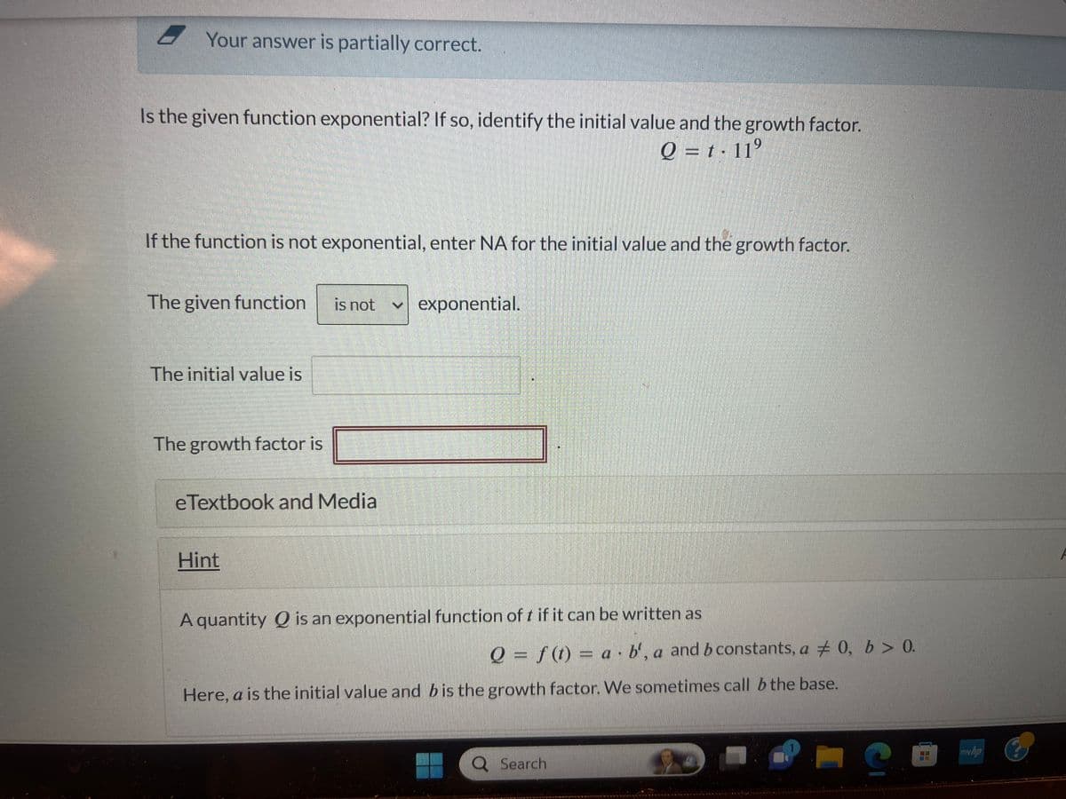 Your answer is partially correct.
Is the given function exponential? If so, identify the initial value and the growth factor.
Q = t·11⁹
9
If the function is not exponential, enter NA for the initial value and the growth factor.
The given function
The initial value is
The growth factor is
is not ✓ exponential.
e Textbook and Media
Hint
A quantity Q is an exponential function of t if it can be written as
Q = f(t)= a b', a and b constants, a 0, b > 0.
Here, a is the initial value and b is the growth factor. We sometimes call b the base.
Search
C
TE
mw.ha