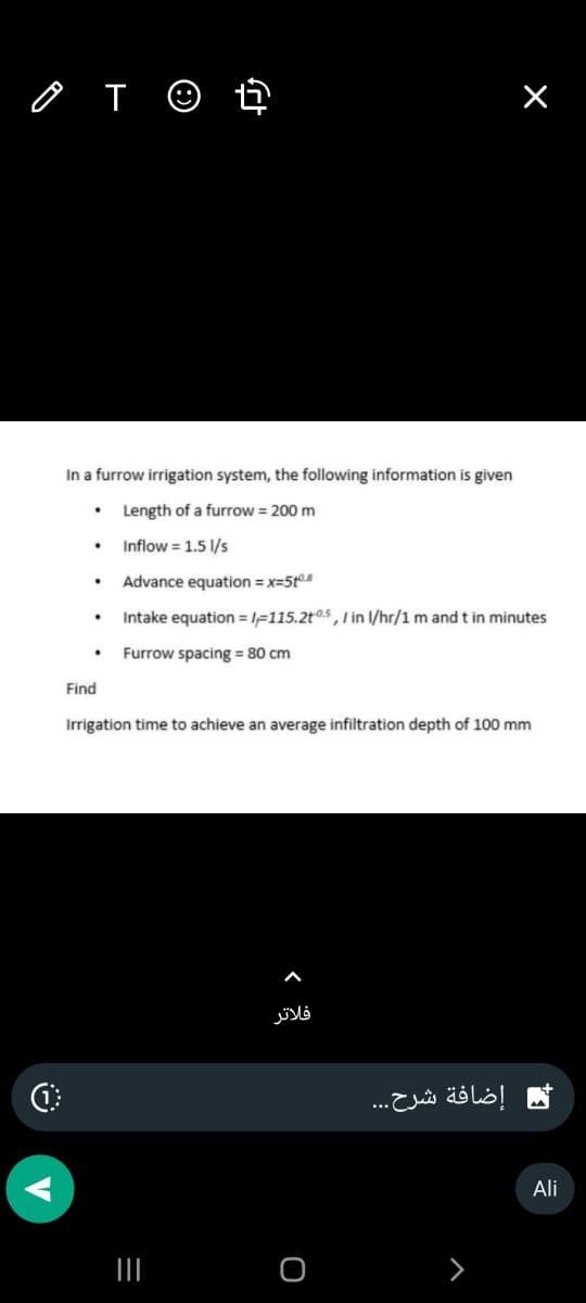 O
T
In a furrow irrigation system, the following information is given
Length of a furrow = 200 m
Inflow = 1.5 l/s
Advance equation = x=5+⁰.8
Intake equation=1-115.2t05,/ in l/hr/1 m and t in minutes
Furrow spacing = 80 cm
.
.
Find
Irrigation time to achieve an average infiltration depth of 100 mm
|||
فلاتر
O
إضافة شرح...
Ali
