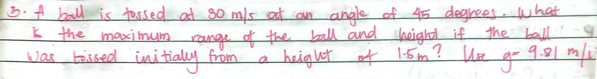 3.A ball is torsed at 30 m/s at an angle of 45 degrees. what
ķ the maximum range of the ball and acight if the ball
'
was toirsed iui tially from
a height
of
t 1.5m? UEe
9.81 m
