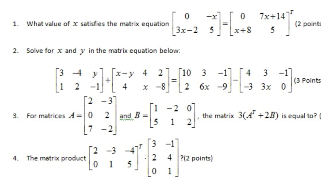 7x+14]
-x
1.
What value of x satisfies the matrix equation
(2 points
[3x-2
5
x+8
5
2. Solve for x and y in the matrix equation below:
[3
[10 3
-1]
-3 Зх 0
-17
(3 Points
-4
x-y 4
+
4
2
4 3
2
-1
-8
2 6х -9
[2 -3]
[1
and B =
[5
-2 0
For matrices A=|0
[7 -2
the matrix 3(A +2B) is equal to? C
2
3.
2
[3 -1]
2 -3 -4
4. The matrix product
2 4 ?(2 points)
1
5
|0 1
