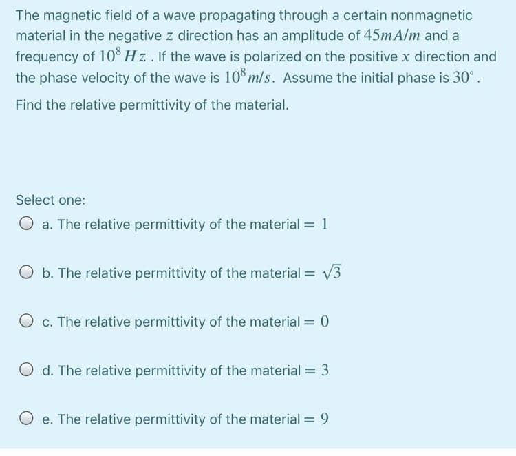 The magnetic field of a wave propagating through a certain nonmagnetic
material in the negative z direction has an amplitude of 45mAlm and a
frequency of 10Š Hz. If the wave is polarized on the positive x direction and
the phase velocity of the wave is 10 m/s. Assume the initial phase is 30°.
Find the relative permittivity of the material.
Select one:
O a. The relative permittivity of the material = 1
O b. The relative permittivity of the material = V3
O c. The relative permittivity of the material = 0
O d. The relative permittivity of the material = 3
O e. The relative permittivity of the material = 9
%3D
