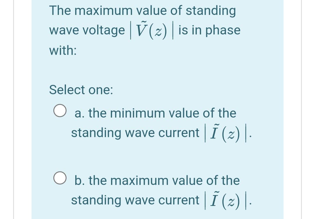 The maximum value of standing
wave voltage V (2) | is in phase
with:
Select one:
a. the minimum value of the
standing wave current I (z)|-
O b. the maximum value of the
standing wave current I (z) |.
