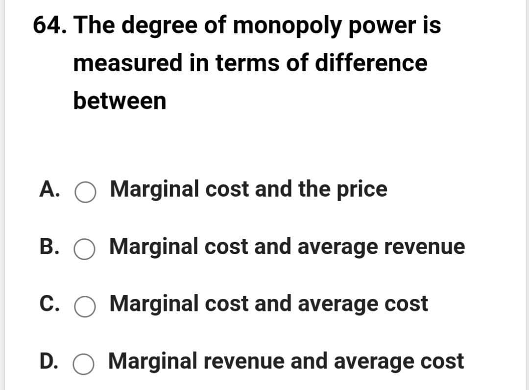 64. The degree of monopoly power is
measured in terms of difference
between
A. O Marginal cost and the price
B. O Marginal cost and average revenue
C. O Marginal cost and average cost
D. O Marginal revenue and average cost
