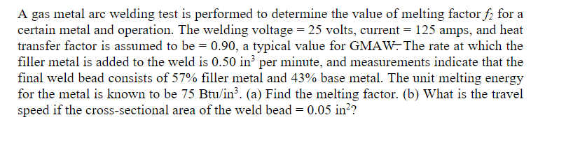 A gas metal arc welding test is performed to determine the value of melting factor f₂ for a
certain metal and operation. The welding voltage = 25 volts, current = 125 amps, and heat
transfer factor is assumed to be = 0.90, a typical value for GMAW. The rate at which the
filler metal is added to the weld is 0.50 in³ per minute, and measurements indicate that the
final weld bead consists of 57% filler metal and 43% base metal. The unit melting energy
for the metal is known to be 75 Btu/in³. (a) Find the melting factor. (b) What is the travel
speed if the cross-sectional area of the weld bead = 0.05 in²?