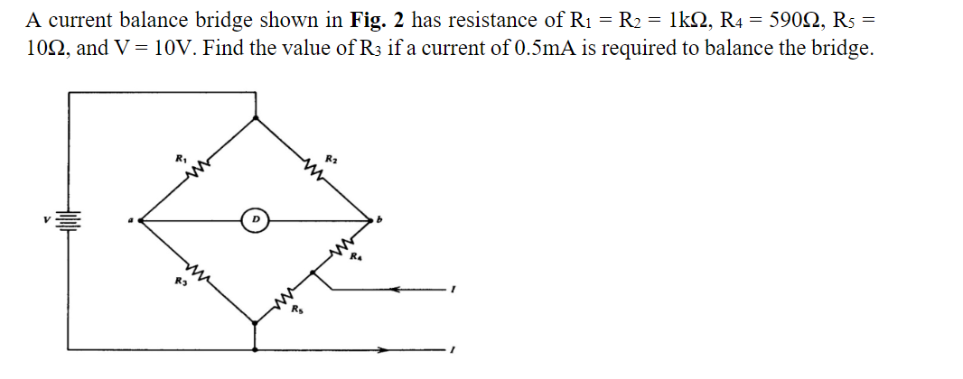 A current balance bridge shown in Fig. 2 has resistance of R1 = R2 = 1k2, R4 = 5902, Rs =
102, and V= 10V. Find the value of R3 if a current of 0.5mA is required to balance the bridge.
Rs
