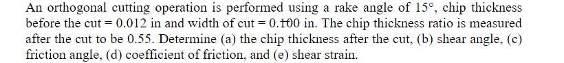 An orthogonal cutting operation is performed using a rake angle of 15°, chip thickness
before the cut = 0.012 in and width of cut = 0.100 in. The chip thickness ratio is measured
after the cut to be 0.55. Determine (a) the chip thickness after the cut, (b) shear angle, (c)
friction angle, (d) coefficient of friction, and (e) shear strain.