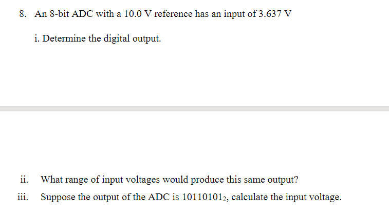 8. An 8-bit ADC with a 10.0 V reference has an input of 3.637 V
i. Determine the digital output.
ii.
What range of input voltages would produce this same output?
iii.
Suppose the output of the ADC is 101101012, calculate the input voltage.