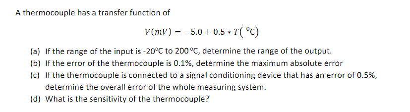 A thermocouple has a transfer function of
V (mV) = -5.0 + 0.5 * T( °C)
(a) If the range of the input is -20°C to 200 °C, determine the range of the output.
(b) If the error of the thermocouple is 0.1%, determine the maximum absolute error
(c) If the thermocouple is connected to a signal conditioning device that has an error of 0.5%,
determine the overall error of the whole measuring system.
(d) What is the sensitivity of the thermocouple?
