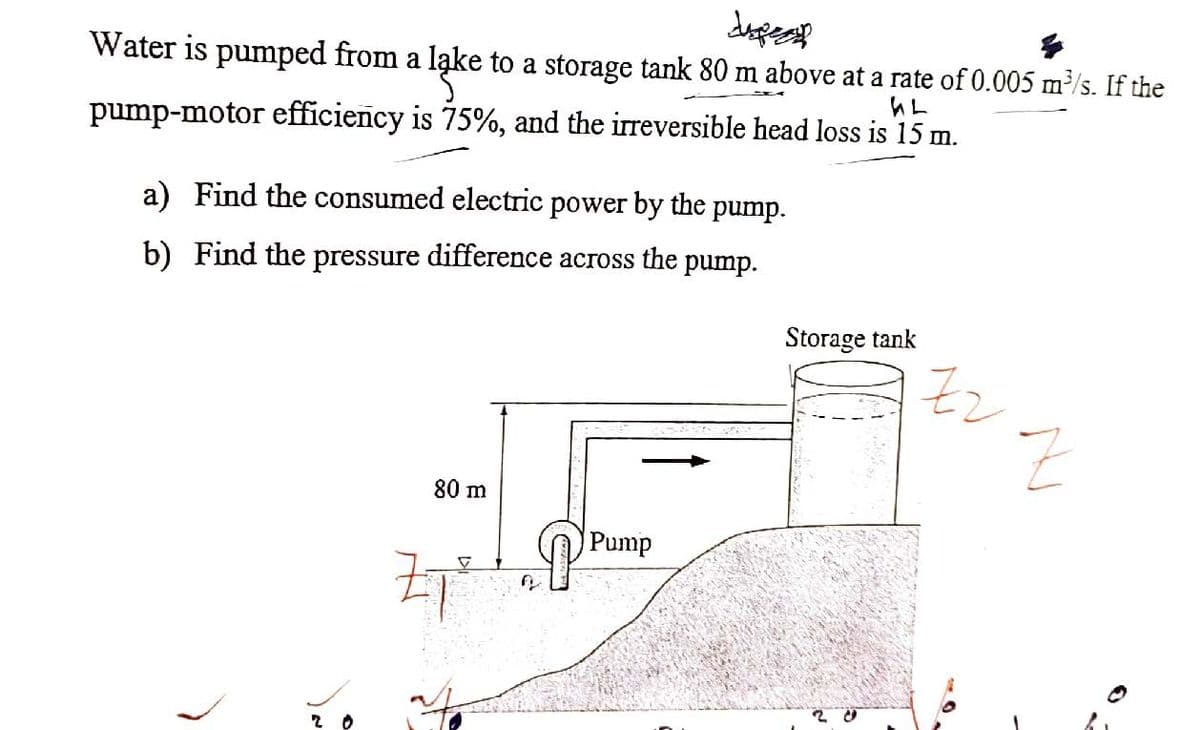 dupe
Water is pumped from a lake to a storage tank 80 m above at a rate of 0.005 m³/s. If the
GL
pump-motor efficiency is 75%, and the irreversible head loss is 15 m.
a) Find the consumed electric power by the pump.
b) Find the pressure difference across the pump.
>
شما
80 m
Z7²
J
Pump
Storage tank
20
Zz
Z