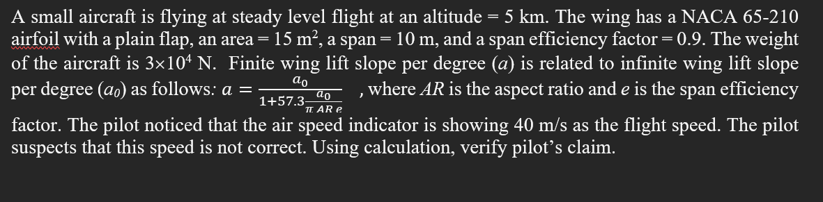 A small aircraft is flying at steady level flight at an altitude
airfoil with a plain flap, an area =
of the aircraft is 3×10ª N. Finite wing lift slope per degree (a) is related to infinite wing lift slope
per degree (ao) as follows: a =
5 km. The wing has a NACA 65-210
15 m², a span = 10 m, and a span efficiency factor =0.9. The weight
ao
where AR is the aspect ratio and e is the
span
efficiency
ao
1+57.3-
TT. AR e
factor. The pilot noticed that the air speed indicator is showing 40 m/s as the flight speed. The pilot
suspects that this speed is not correct. Using calculation, verify pilot’'s claim.

