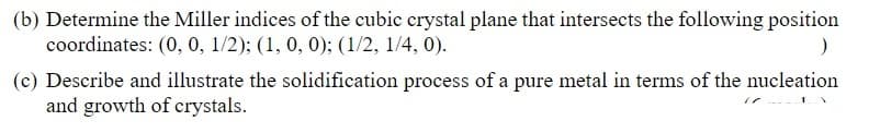 (b) Determine the Miller indices of the cubic crystal plane that intersects the following position
coordinates: (0, 0, 1/2); (1, 0, 0); (1/2, 1/4, 0).
(c) Describe and illustrate the solidification process of a pure metal in terms of the nucleation
and growth of crystals.
