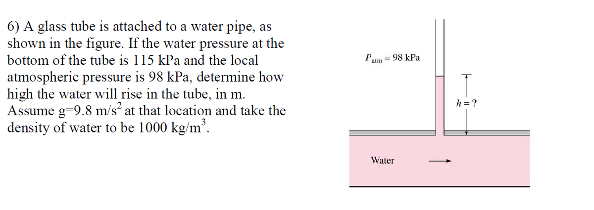 6) A glass tube is attached to a water pipe, as
shown in the figure. If the water pressure at the
bottom of the tube is 115 kPa and the local
atmospheric pressure is 98 kPa, determine how
high the water will rise in the tube, in m.
Assume g=9.8 m/s at that location and take the
density of water to be 1000 kg/m³.
Paim = 98 kPa
h = ?
Water
