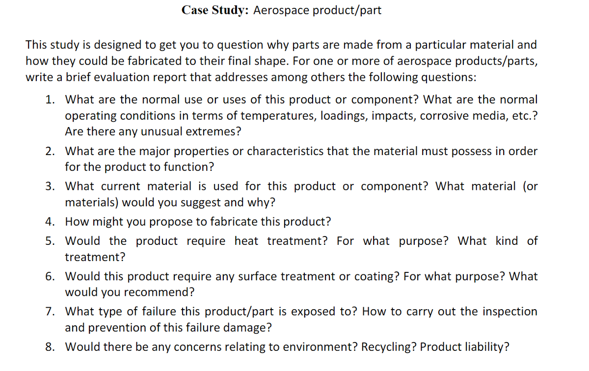 Case Study: Aerospace product/part
This study is designed to get you to question why parts are made from a particular material and
how they could be fabricated to their final shape. For one or more of aerospace products/parts,
write a brief evaluation report that addresses among others the following questions:
1. What are the normal use or uses of this product or component? What are the normal
operating conditions in terms of temperatures, loadings, impacts, corrosive media, etc.?
Are there any unusual extremes?
2. What are the major properties or characteristics that the material must possess in order
for the product to function?
3. What current material is used for this product or component? What material (or
materials) would you suggest and why?
4. How might you propose to fabricate this product?
5. Would the product require heat treatment? For what purpose? What kind of
treatment?
6. Would this product require any surface treatment or coating? For what purpose? What
would you recommend?
7. What type of failure this product/part is exposed to? How to carry out the inspection
and prevention of this failure damage?
8. Would there be any concerns relating to environment? Recycling? Product liability?