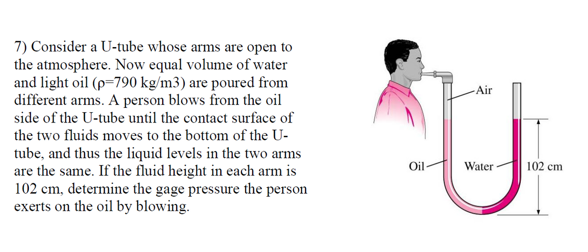 7) Consider a U-tube whose arms are open to
the atmosphere. Now equal volume of water
and light oil (p=790 kg/m3) are poured from
different arms. A person blows from the oil
side of the U-tube until the contact surface of
Air
the two fluids moves to the bottom of the U-
tube, and thus the liquid levels in the two arms
are the same. If the fluid height in each arm is
102 cm, determine the gage pressure the person
exerts on the oil by blowing.
Oil
Water
102 cm
