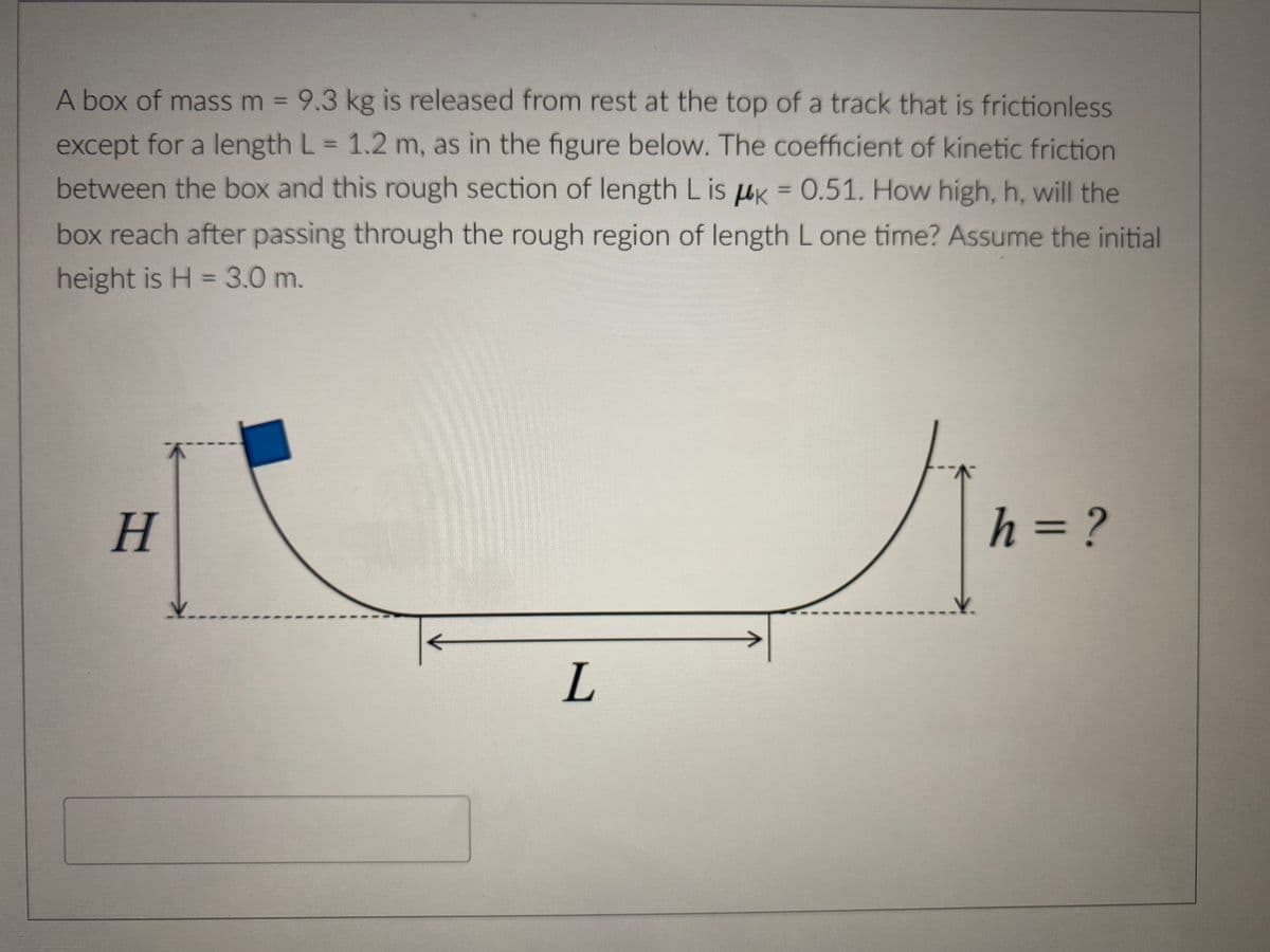 A box of mass m = 9.3 kg is released from rest at the top of a track that is frictionless
except for a length L = 1.2 m, as in the figure below. The coefficient of kinetic friction
between the box and this rough section of length L is k = 0.51. How high, h, will the
box reach after passing through the rough region of length L one time? Assume the initial
height is H = 3.0 m.
H
K
V..
L
MA-²
h = ?
V