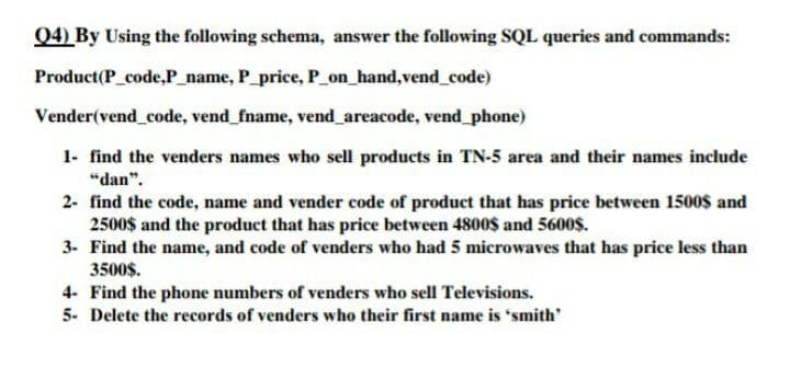 Q4) By Using the following schema, answer the following SQL queries and commands:
Product(P code,P_name, P_price, P_on_hand,vend_code)
Vender(vend_code, vend_fname, vend areacode, vend_phone)
1- find the venders names who sell products in TN-5 area and their names include
"dan".
2- find the code, name and vender code of product that has price between 1500$ and
2500$ and the product that has price between 4800$ and 5600$.
3- Find the name, and code of venders who had 5 microwaves that has price less than
3500$.
4- Find the phone numbers of venders who sell Televisions.
5- Delete the records of venders who their first name is "smith'
