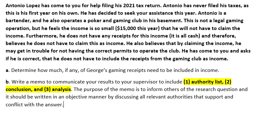 Antonio Lopez has come to you for help filing his 2021 tax return. Antonio has never filed his taxes, as
this is his first year on his own. He has decided to seek your assistance this year. Antonio is a
bartender, and he also operates a poker and gaming club in his basement. This is not a legal gaming
operation, but he feels the income is so small ($15,000 this year) that he will not have to claim the
income. Furthermore, he does not have any receipts for this income (it is all cash) and therefore,
believes he does not have to claim this as income. He also believes that by claiming the income, he
may get in trouble for not having the correct permits to operate the club. He has come to you and asks
if he is correct, that he does not have to include the receipts from the gaming club as income.
a. Determine how much, if any, of George's gaming receipts need to be included in income.
b. Write a memo to communicate your results to your supervisor to include (1) authority list, (2)
conclusion, and (3) analysis. The purpose of the memo is to inform others of the research question and
it should be written in an objective manner by discussing all relevant authorities that support and
conflict with the answer.
