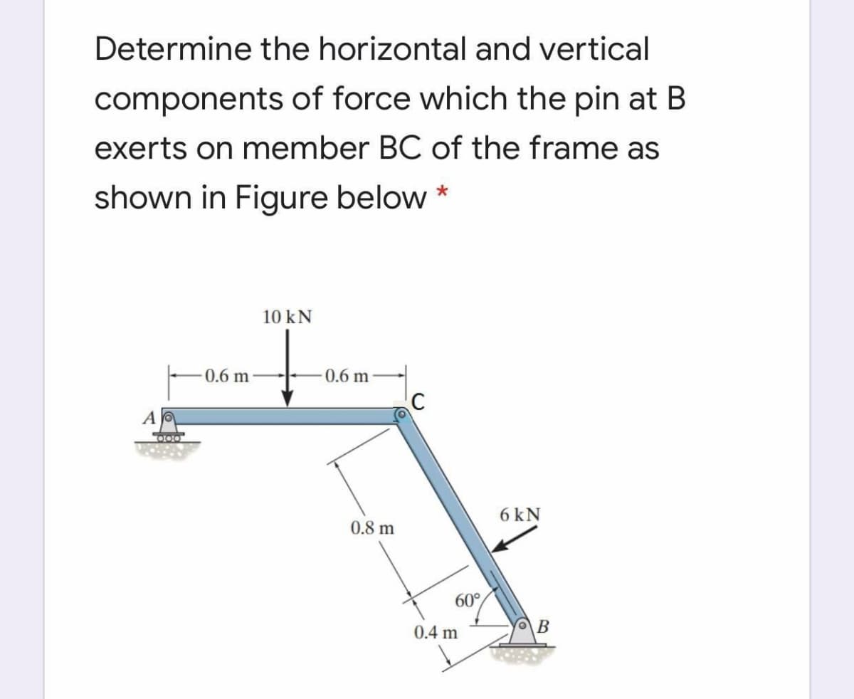 Determine the horizontal and vertical
components of force which the pin at B
exerts on member BC of the frame as
shown in Figure below *
10 kN
0.6 m
0.6 m
6 kN
0.8 m
60°
0.4 m
OB
