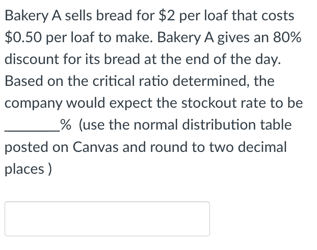 Bakery A sells bread for $2 per loaf that costs
$0.50 per loaf to make. Bakery A gives an 80%
discount for its bread at the end of the day.
Based on the critical ratio determined, the
company would expect the stockout rate to be
% (use the normal distribution table
posted on Canvas and round to two decimal
places)