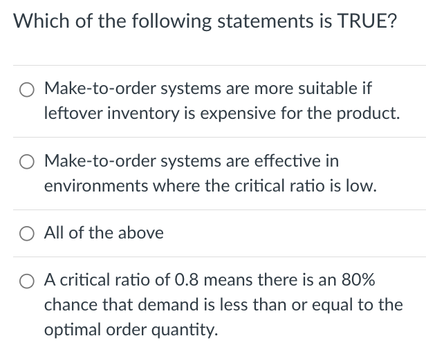 Which of the following statements is TRUE?
Make-to-order systems are more suitable if
leftover inventory is expensive for the product.
O Make-to-order systems are effective in
environments where the critical ratio is low.
All of the above
O A critical ratio of 0.8 means there is an 80%
chance that demand is less than or equal to the
optimal order quantity.