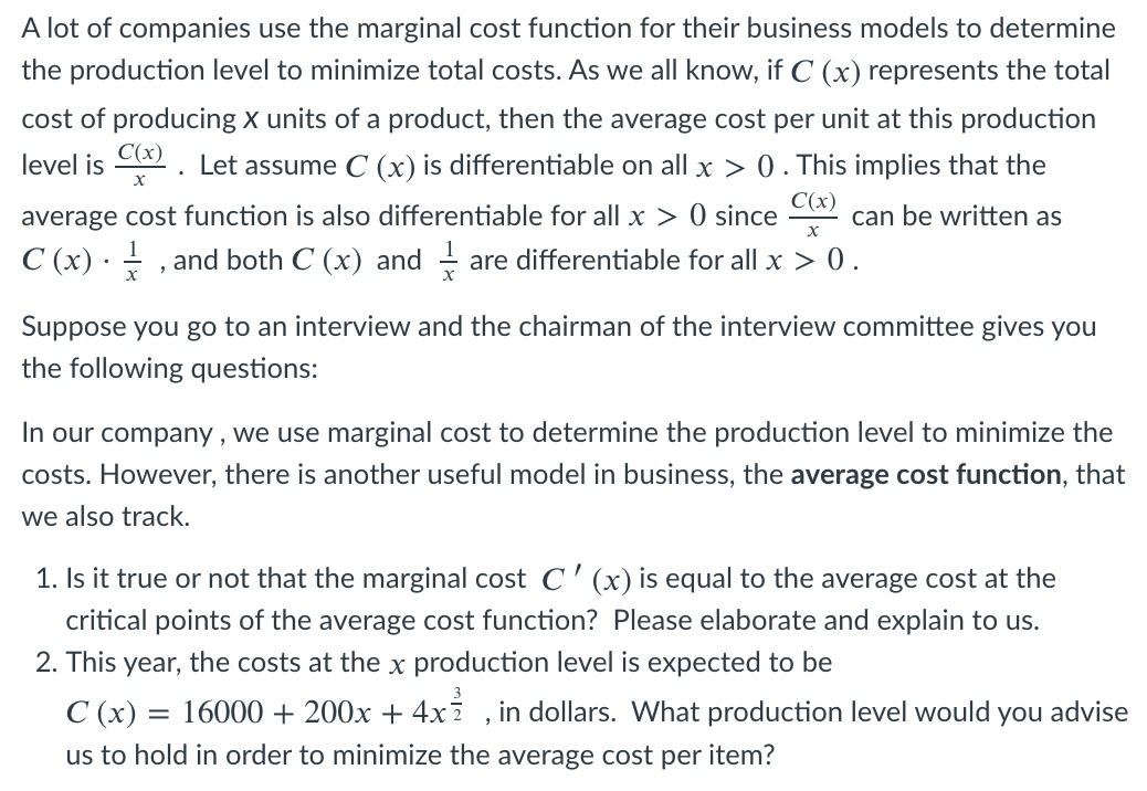 A lot of companies use the marginal cost function for their business models to determine
the production level to minimize total costs. As we all know, if C (x) represents the total
cost of producing x units of a product, then the average cost per unit at this production
Let assume C (x) is differentiable on all x > 0 . This implies that the
C(x)
level is
average cost function is also differentiable for all x > 0 since
C(x)
can be written as
C (x) · - , and both C (x) and
are differentiable for all x > 0.
Suppose you go to an interview and the chairman of the interview committee gives you
the following questions:
In our company , we use marginal cost to determine the production level to minimize the
costs. However, there is another useful model in business, the average cost function, that
we also track.
1. Is it true or not that the marginal cost C '(x) is equal to the average cost at the
critical points of the average cost function? Please elaborate and explain to us.
2. This year, the costs at the x production level is expected to be
3
C (x) = 16000 + 200x + 4xž , in dollars. What production level would
you
advise
us to hold in order to minimize the average cost per item?

