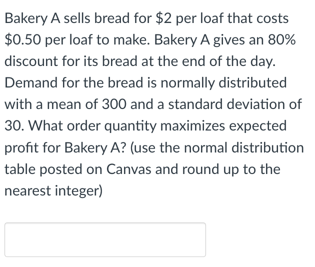 Bakery A sells bread for $2 per loaf that costs
$0.50 per loaf to make. Bakery A gives an 80%
discount for its bread at the end of the day.
Demand for the bread is normally distributed
with a mean of 300 and a standard deviation of
30. What order quantity maximizes expected
profit for Bakery A? (use the normal distribution
table posted on Canvas and round up to the
nearest integer)