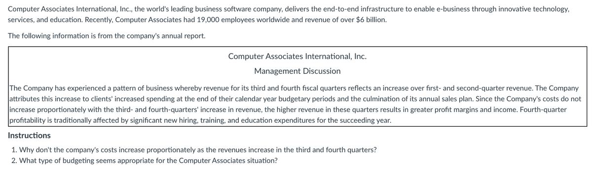 Computer Associates International, Inc., the world's leading business software company, delivers the end-to-end infrastructure to enable e-business through innovative technology,
services, and education. Recently, Computer Associates had 19,000 employees worldwide and revenue of over $6 billion.
The following information is from the company's annual report.
Computer Associates International, Inc.
Management Discussion
The Company has experienced a pattern of business whereby revenue for its third and fourth fiscal quarters reflects an increase over fırst- and second-quarter revenue. The Company
attributes this increase to clients' increased spending at the end of their calendar year budgetary periods and the culmination of its annual sales plan. Since the Company's costs do not
increase proportionately with the third- and fourth-quarters' increase in revenue, the higher revenue in these quarters results in greater profit margins and income. Fourth-quarter
profitability is traditionally affected by significant new hiring, training, and education expenditures for the succeeding year.
Instructions
1. Why don't the company's costs increase proportionately as the revenues increase in the third and fourth quarters?
2. What type of budgeting seems appropriate for the Computer Associates situation?
