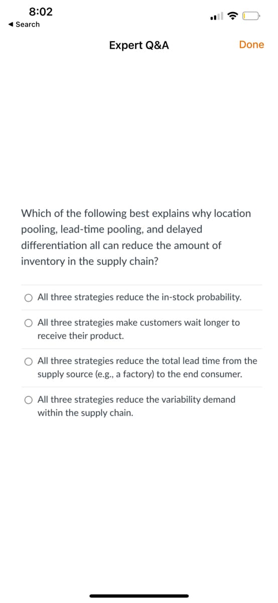 8:02
◄ Search
Expert Q&A
☎
differentiation all can reduce the amount of
inventory in the supply chain?
Which of the following best explains why location
pooling, lead-time pooling, and delayed
Done
All three strategies reduce the in-stock probability.
O All three strategies make customers wait longer to
receive their product.
O All three strategies reduce the total lead time from the
supply source (e.g., a factory) to the end consumer.
All three strategies reduce the variability demand
within the supply chain.
