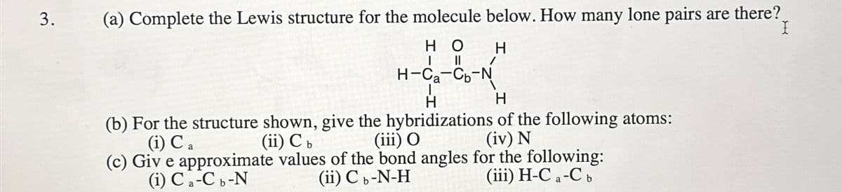 3.
(a) Complete the Lewis structure for the molecule below. How many lone pairs are there?
I
HO
I
။
H-Ca-Cb-N
H
H
H
(b) For the structure shown, give the hybridizations of the following atoms:
(i) Ca
(i) Ca-C b-N
(ii) C b
(c) Give approximate values of the bond angles for the following:
(iii) O
(ii) Cb-N-H
(iv) N
(iii) H-Ca-C b