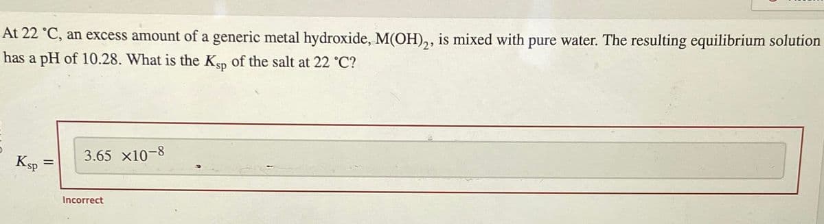 At 22 °C, an excess amount of a generic metal hydroxide, M(OH)2, is mixed with pure water. The resulting equilibrium solution
has a pH of 10.28. What is the Ksp of the salt at 22 °C?
Ksp
=
3.65 x10-8
Incorrect