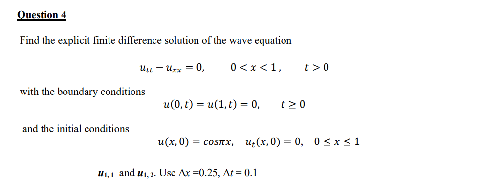 Question 4
Find the explicit finite difference solution of the wave equation
utt - Uxx = 0,
0 < x < 1,
with the boundary conditions
and the initial conditions
u(0, t) = u(1, t) = 0,
t> 0
u₁,1 and u₁, 2. Use Ax=0.25, At = 0.1
t≥ 0
u(x,0) = соsлx, u₁(x,0) = 0, 0≤x≤1