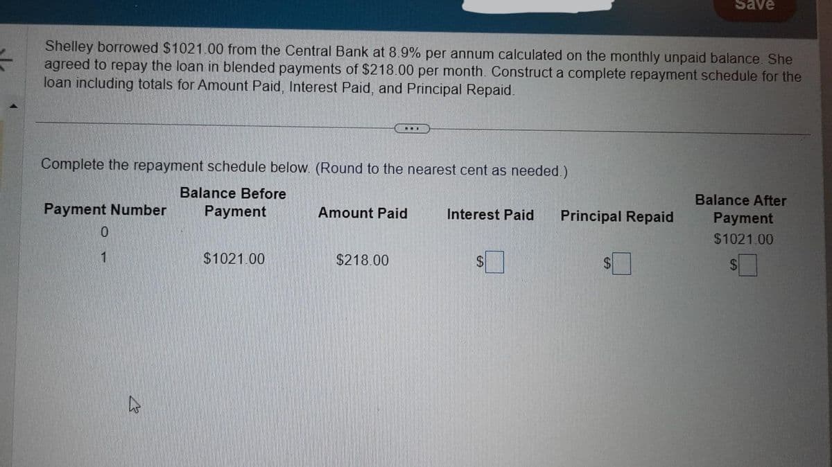 수
Shelley borrowed $1021.00 from the Central Bank at 8.9% per annum calculated on the monthly unpaid balance. She
agreed to repay the loan in blended payments of $218.00 per month. Construct a complete repayment schedule for the
loan including totals for Amount Paid, Interest Paid, and Principal Repaid.
Complete the repayment schedule below. (Round to the nearest cent as needed.)
Balance Before
Payment
Payment Number
0
1
4
$1021.00
...
Amount Paid
$218.00
Interest Paid Principal Repaid
Save
$
Balance After
Payment
$1021.00
$