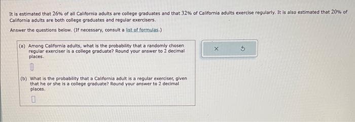 It is estimated that 26% of all California adults are college graduates and that 32% of California adults exercise regularly. It is also estimated that 20% of
California adults are both college graduates and regular exercisers.
lt a list of formulas.)
Answer the questions below. (If necessary, consult a
(a) Among California adults, what is the probability that a randomly chosen
regular exerciser is a college graduate? Round your answer to 2 decimal
places.
(b) What is the probability that a California adult is a regular exerciser, given
that he or she is a college graduate? Round your answer to 2 decimal
places.
0