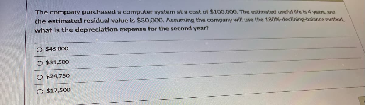 The company purchased a computer system at a cost of $100,000. The estimated useful life is 4 years, and
the estimated residual value is $30,000. Assuming the company will use the 180%-declining-balance method,
what is the depreciation expense for the second year?
O $45,000
O $31,500
O $24,750
O $17,500
