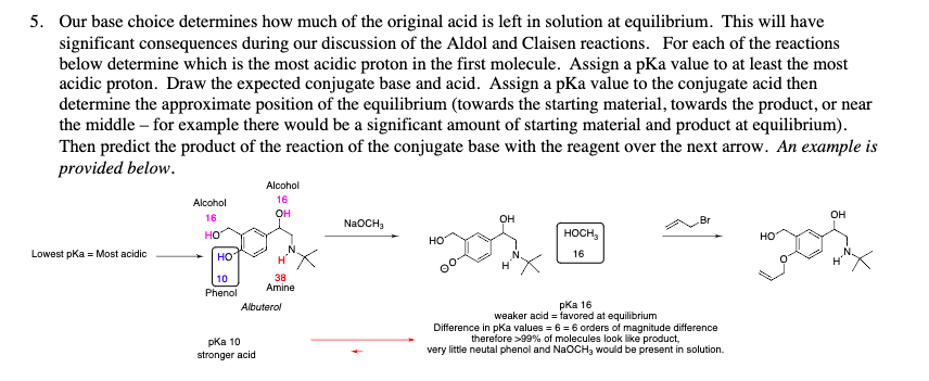 5. Our base choice determines how much of the original acid is left in solution at equilibrium. This will have
significant consequences during our discussion of the Aldol and Claisen reactions. For each of the reactions
below determine which is the most acidic proton in the first molecule. Assign a pKa value to at least the most
acidic proton. Draw the expected conjugate base and acid. Assign a pKa value to the conjugate acid then
determine the approximate position of the equilibrium (towards the starting material, towards the product, or near
the middle - for example there would be a significant amount of starting material and product at equilibrium).
Then predict the product of the reaction of the conjugate base with the reagent over the next arrow. An example is
provided below.
Alcohol
16
Lowest pKa =Most acidic
Alcohol
OH
OH
16
OH
NaOCH3
Br
HO
HOCH
HO
HO
HO
16
10
Phenol
38
Amine
Albuterol
pKa 10
stronger acid
pka 16
weaker acid = favored at equilibrium
Difference in pKa values = 6 = 6 orders of magnitude difference
therefore >99% of molecules look like product,
very little neutal phenol and NaOCH, would be present in solution.