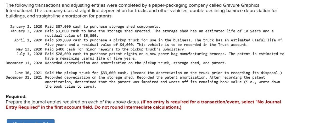 The following transactions and adjusting entries were completed by a paper-packaging company called Gravure Graphics
International. The company uses straight-line depreciation for trucks and other vehicles, double-declining-balance depreciation for
buildings, and straight-line amortization for patents.
January 2, 2020 Paid $87,000 cash to purchase storage shed components.
January 3, 2020 Paid $3,000 cash to have the storage shed erected. The storage shed has an estimated life of 10 years and a
residual value of $6,000.
April 1, 2020 Paid $39,000 cash to purchase a pickup truck for use in the business. The truck has an estimated useful life of
five years and a residual value of $4,000. This vehicle is to be recorded in the Truck account.
May 13, 2020 Paid $400 cash for minor repairs to the pickup truck's upholstery.
July 1, 2020
Paid $28,000 cash to purchase patent rights on a new paper bag manufacturing process. The patent is estimated to
have a remaining useful life of five years.
December 31, 2020 Recorded depreciation and amortization on the pickup truck, storage shed, and patent.
June 30, 2021 Sold the pickup truck for $33,000 cash. (Record the depreciation on the truck prior to recording its disposal.)
December 31, 2021 Recorded depreciation on the storage shed. Recorded the patent amortization. After recording the patent
amortization, determined that the patent was impaired and wrote off its remaining book value (i.e., wrote down
the book value to zero).
Required:
Prepare the journal entries required on each of the above dates. (If no entry is required for a transaction/event, select "No Journal
Entry Required" in the first account field. Do not round intermediate calculations.)