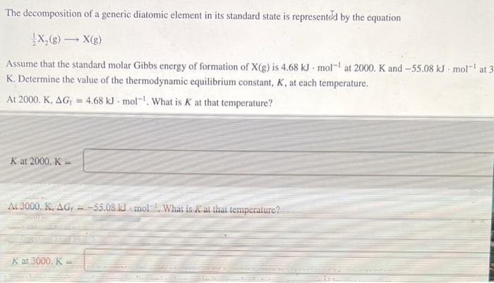 The decomposition of a generic diatomic element in its standard state is representdd by the equation
X,@) - X(g)
Assume that the standard molar Gibbs energy of formation of X(g) is 4.68 kJ - mol- at 2000. K and -55.08 kJ mol- at 3
K. Determine the value of the thermodynamic equilibrium constant, K, at each temperature.
At 2000. K, AG = 4.68 kJ mol-. What is K at that temperature?
K at 2000. K-
AL 3000. K, AG, =-55.08 J. mol What is Kat that temperature?
A at 3000. K
