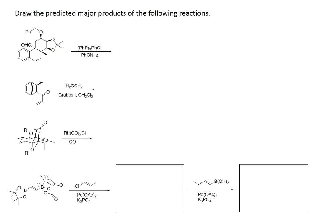 Draw the predicted major products of the following reactions.
Ph
OHC.,
(PhP);RhCI
PHCN, A
H,CCH,
Grubbs I, CH,OCl,
Rh(CO),CI
CO
R-0
B(OH)2
Pd(OAc)2
K3PO4
Pd(OAc)2
K3PO4
