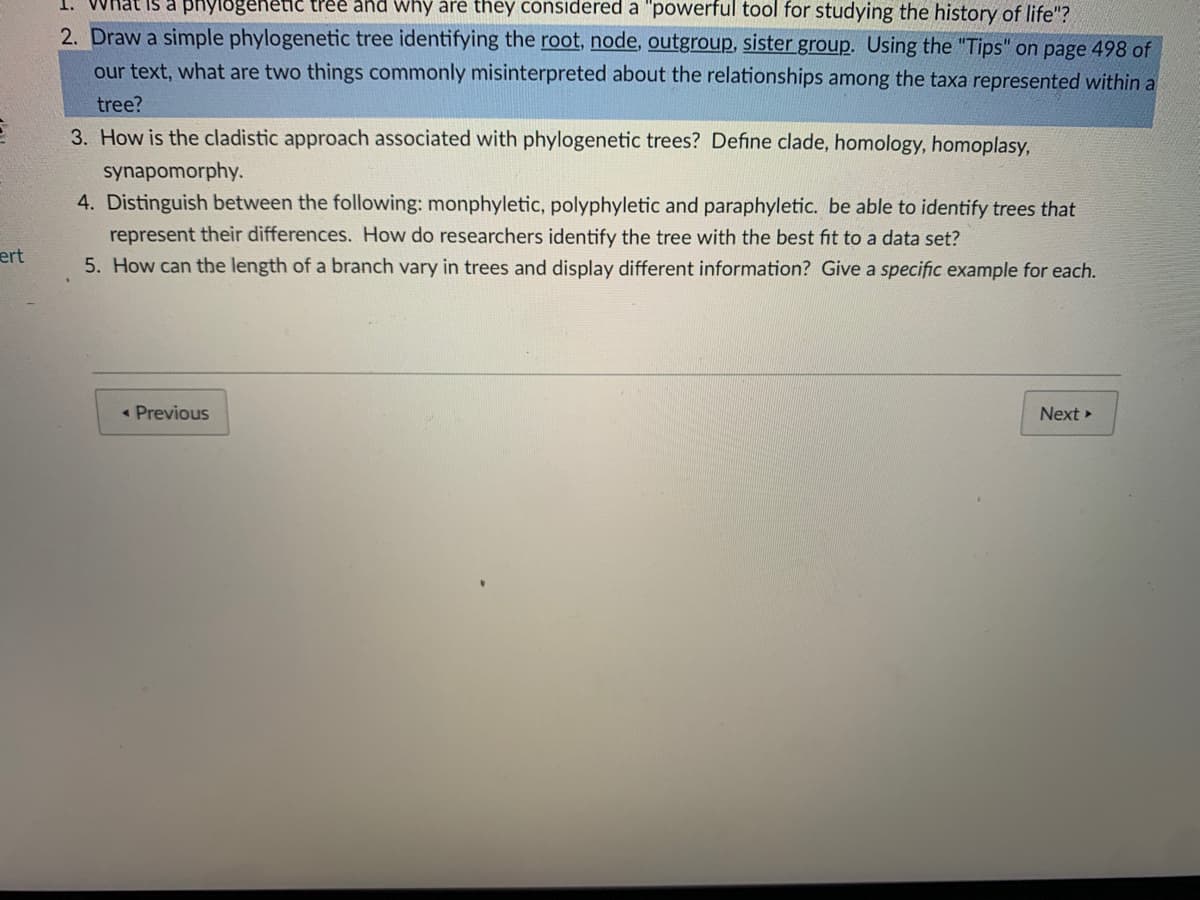 1. What is a phylogenetic tree and why are they considered a "powerful tool for studying the history of life"?
2. Draw a simple phylogenetic tree identifying the root, node, outgroup, sister group. Using the "Tips" on page 498 of
our text, what are two things commonly misinterpreted about the relationships among the taxa represented within a
tree?
3. How is the cladistic approach associated with phylogenetic trees? Define clade, homology, homoplasy,
synapomorphy.
4. Distinguish between the following: monphyletic, polyphyletic and paraphyletic. be able to identify trees that
represent their differences. How do researchers identify the tree with the best fit to a data set?
5. How can the length of a branch vary in trees and display different information? Give a specific example for each.
ert
« Previous
Next
