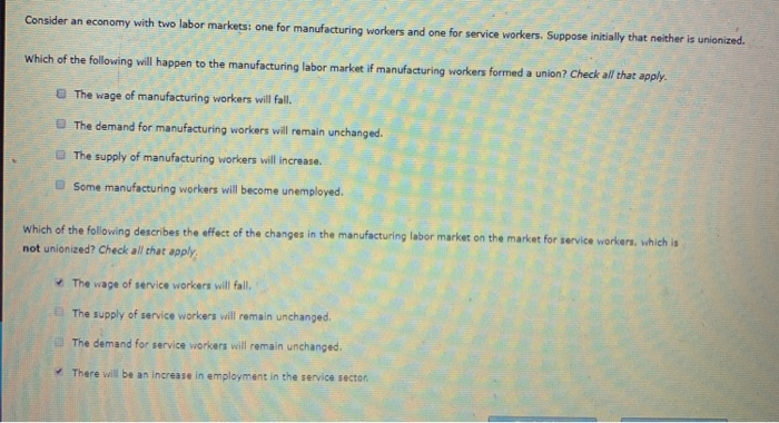 Consider an economy with two labor markets: one for manufacturing workers and one for service workers. Suppose initially that neither is unionized.
Which of the following will happen to the manufacturing labor market if manufacturing workers formed a union? Check all that apply.
The wage of manufacturing workers will fall.
The demand for manufacturing workers will remain unchanged.
The supply of manufacturing workers will increase.
Some manufacturing workers will become unemployed.
Which of the following describes the effect of the changes in the manufacturing labor market on the market for service workers, which is
not unionized? Check all that apply
The wage of service workers will fall.
The supply of service workers will remain unchanged.
The demand for service workers will remain unchanged.
There will be an increase in employment in the service sector.