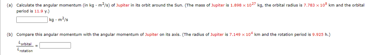 (a) Calculate the angular momentum (in kg • m2/s) of Jupiter in its orbit around the Sun. (The mass of Jupiter is 1.898 x 102/ kg, the orbital radius is 7.783 x 10° km and the orbital
period is 11.9 y.)
| kg - m2/s
(b) Compare this angular momentum with the angular momentum of Jupiter on its axis. (The radius of Jupiter is 7.149 x 104 km and the rotation period is 9.925 h.)
Lorbital
Lrotation
