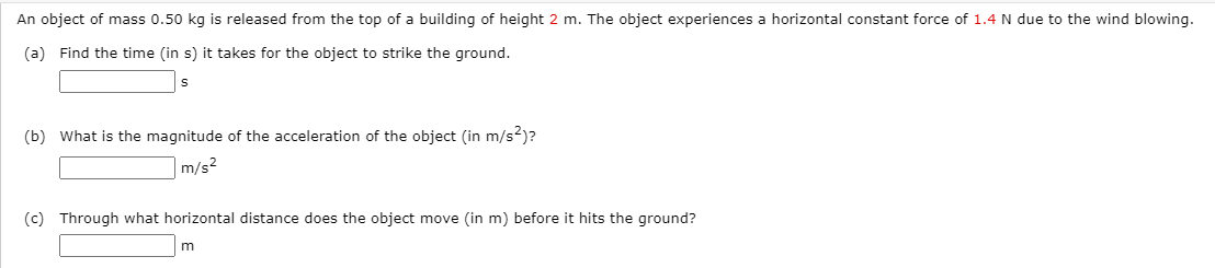 An object of mass 0.50 kg is released from the top of a building of height 2 m. The object experiences a horizontal constant force of 1.4 N due to the wind blowing.
(a) Find the time (in s) it takes for the object to strike the ground.
(b) What is the magnitude of the acceleration of the object (in m/s2)?
m/s2
(c) Through what horizontal distance does the object move (in m) before it hits the ground?
