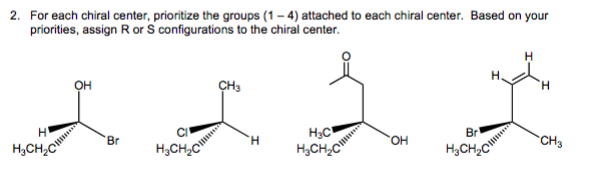2. For each chiral center, prioritize the groups (1-4) attached to each chiral center. Based on your
priorities, assign R or S configurations to the chiral center.
H
H₂CH₂C
OH
Br
H
CH3
H
L L L
H₂C
Br
H
OH
CH3
H₂CH₂C
H₂CH₂C
H₂CH₂C