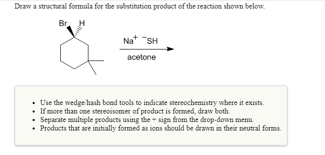 Draw a structural formula for the substitution product of the reaction shown below.
H
.
.
Br
Ill!!!!
Na+ SH
acetone
Use the wedge/hash bond tools to indicate stereochemistry where it exists.
If more than one stereoisomer of product is formed, draw both.
Separate multiple products using the sign from the drop-down menu.
+
Products that are initially formed as ions should be drawn in their neutral forms.