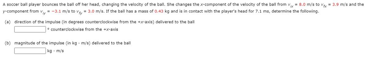 A soccer ball player bounces the ball off her head, changing the velocity of the ball. She changes the x-component of the velocity of the ball from v = 8.0 m/s to v = 3.9 m/s and the
y-component from v = -3.1 m/s to v, = 3.0 m/s. If the ball has a mass of 0.43 kg and is in contact with the player's head for 7.1 ms, determine the following.
(a) direction of the impulse (in degrees counterclockwise from the +x-axis) delivered to the ball
° counterclockwise from the +x-axis
(b) magnitude of the impulse (in kg · m/s) delivered to the ball
kg · m/s
