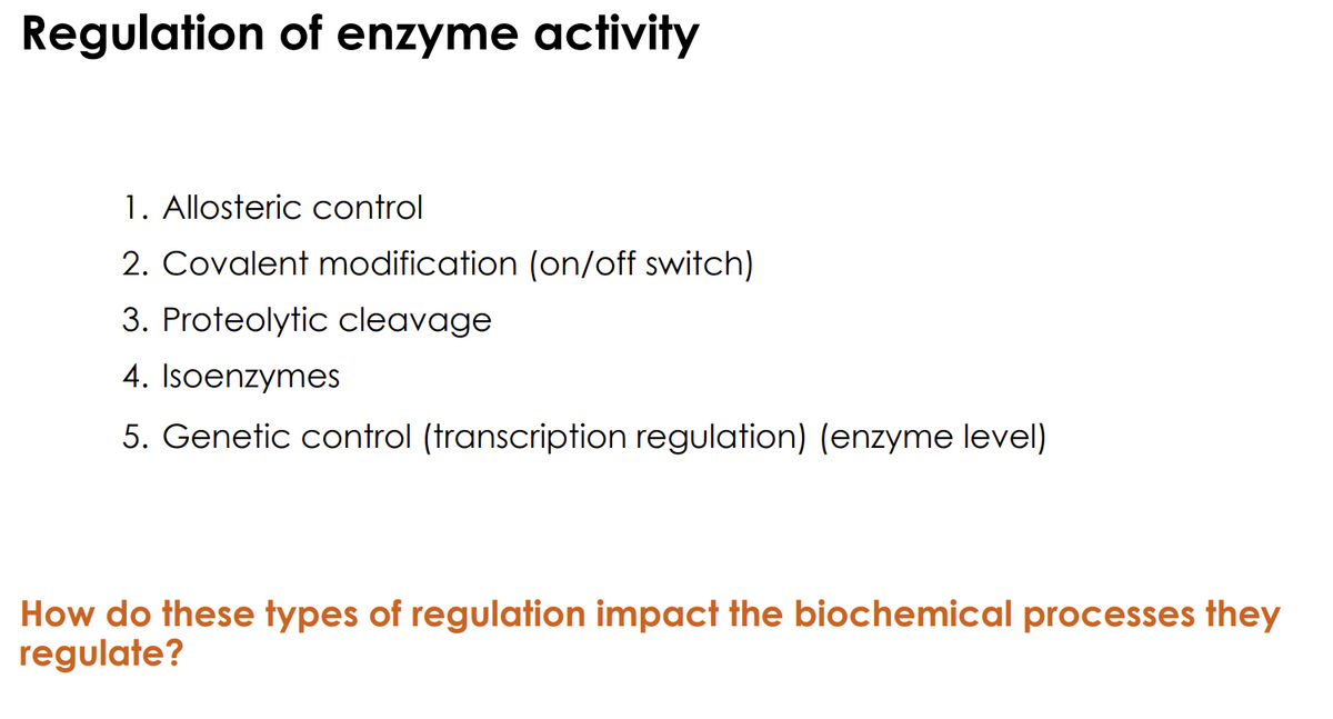 Regulation of enzyme activity
1. Allosteric control
2. Covalent modification (on/off switch)
3. Proteolytic cleavage
4. Isoenzymes
5. Genetic control (transcription regulation) (enzyme level)
How do these types of regulation impact the biochemical processes they
regulate?